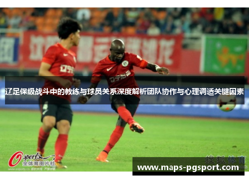 辽足保级战斗中的教练与球员关系深度解析团队协作与心理调适关键因素