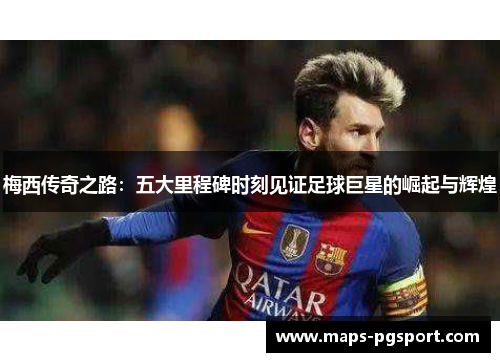 梅西传奇之路：五大里程碑时刻见证足球巨星的崛起与辉煌